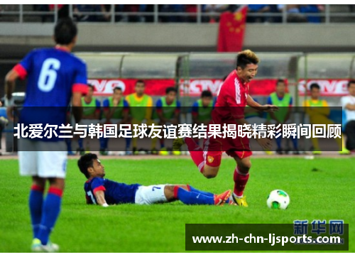 北爱尔兰与韩国足球友谊赛结果揭晓精彩瞬间回顾