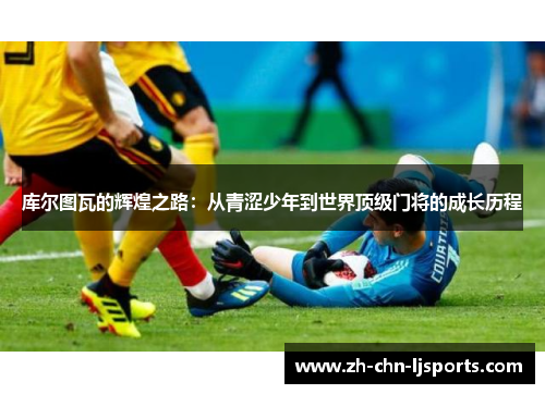 库尔图瓦的辉煌之路：从青涩少年到世界顶级门将的成长历程