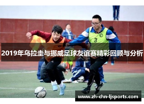 2019年乌拉圭与挪威足球友谊赛精彩回顾与分析